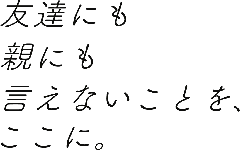 友達にも 親にも 言えないことを、ここに。